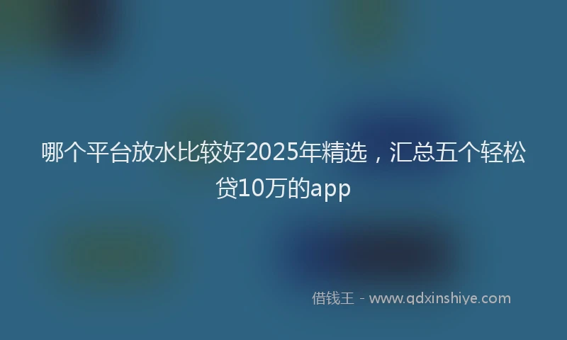 哪个平台放水比较好2025年精选，汇总五个轻松贷10万的app