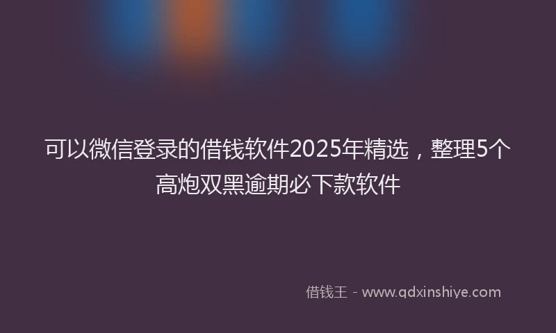 可以微信登录的借钱软件2025年精选，整理5个高炮双黑逾期必下款软件