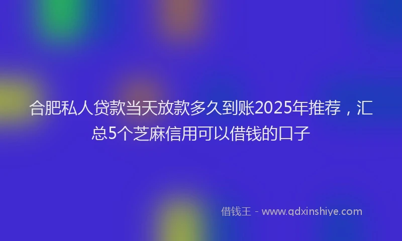 合肥私人贷款当天放款多久到账2025年推荐，汇总5个芝麻信用可以借钱的口子