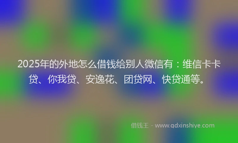 2025年的外地怎么借钱给别人微信有：维信卡卡贷、你我贷、安逸花、团贷网、快贷通等。