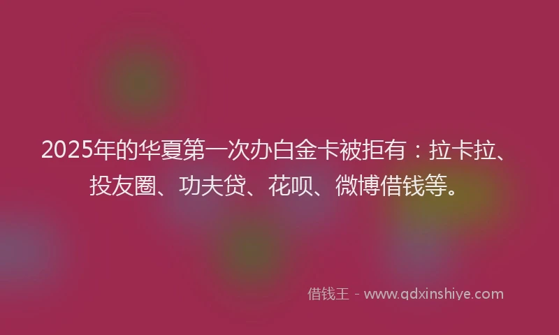 2025年的华夏第一次办白金卡被拒有：拉卡拉、投友圈、功夫贷、花呗、微博借钱等。