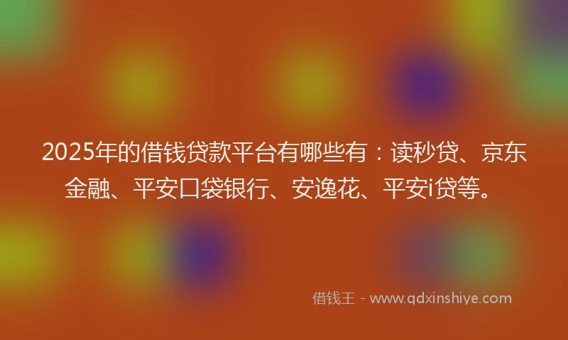 2025年的借钱贷款平台有哪些有：读秒贷、京东金融、平安口袋银行、安逸花、平安i贷等。