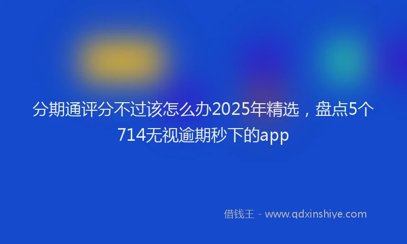 分期通评分不过该怎么办2025年精选，盘点5个714无视逾期秒下的app