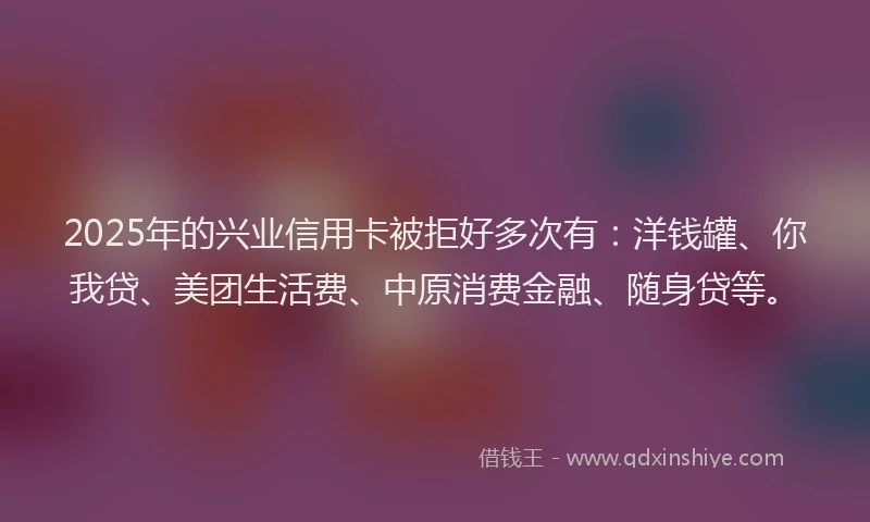 2025年的兴业信用卡被拒好多次有：洋钱罐、你我贷、美团生活费、中原消费金融、随身贷等。