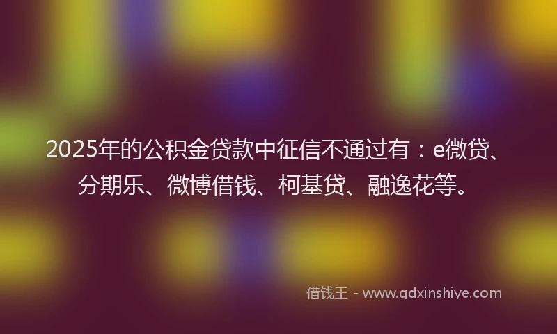 2025年的公积金贷款中征信不通过有：e微贷、分期乐、微博借钱、柯基贷、融逸花等。