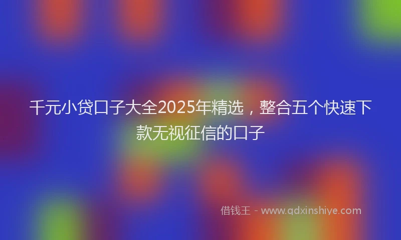 千元小贷口子大全2025年精选，整合五个快速下款无视征信的口子