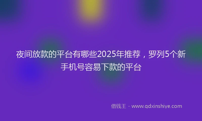 夜间放款的平台有哪些2025年推荐，罗列5个新手机号容易下款的平台