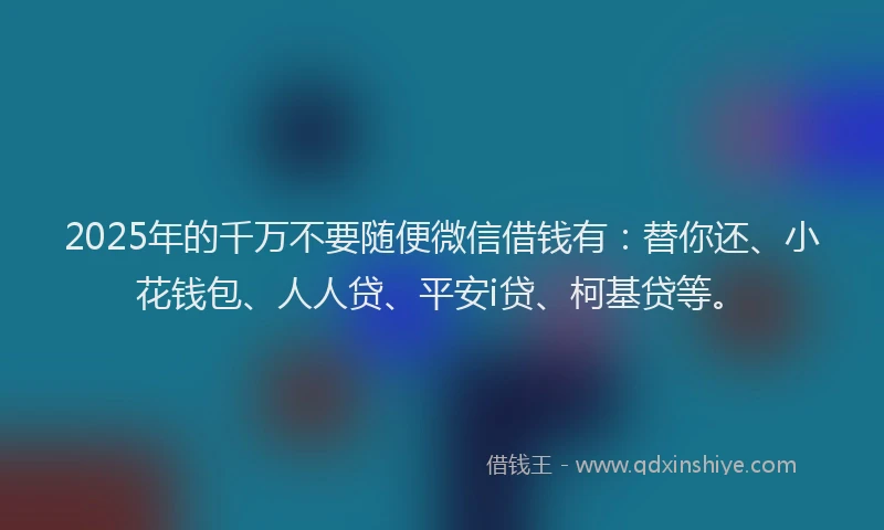 2025年的千万不要随便微信借钱有：替你还、小花钱包、人人贷、平安i贷、柯基贷等。