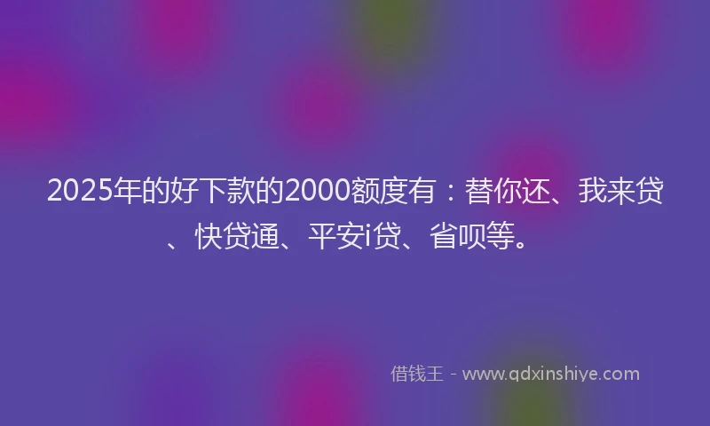 2025年的好下款的2000额度有：替你还、我来贷、快贷通、平安i贷、省呗等。