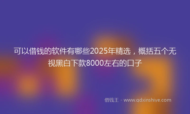 可以借钱的软件有哪些2025年精选，概括五个无视黑白下款8000左右的口子