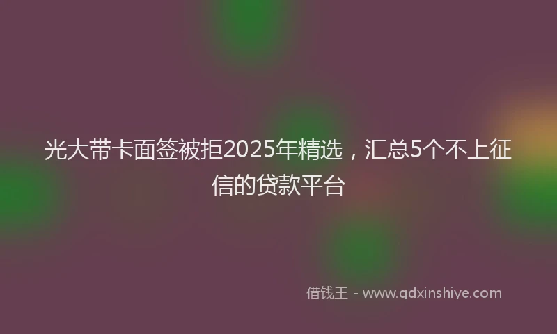 光大带卡面签被拒2025年精选，汇总5个不上征信的贷款平台