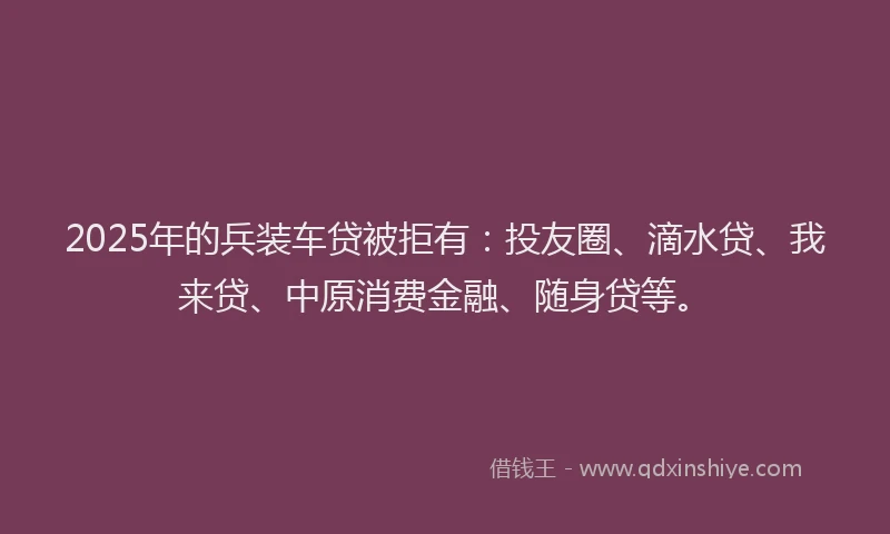 2025年的兵装车贷被拒有：投友圈、滴水贷、我来贷、中原消费金融、随身贷等。