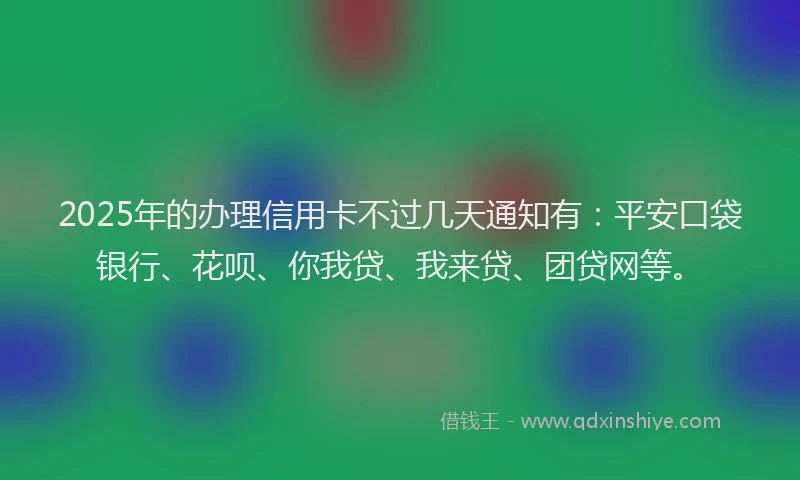 2025年的办理信用卡不过几天通知有：平安口袋银行、花呗、你我贷、我来贷、团贷网等。