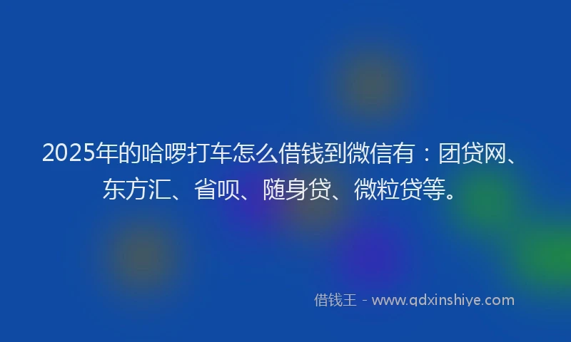 2025年的哈啰打车怎么借钱到微信有：团贷网、东方汇、省呗、随身贷、微粒贷等。
