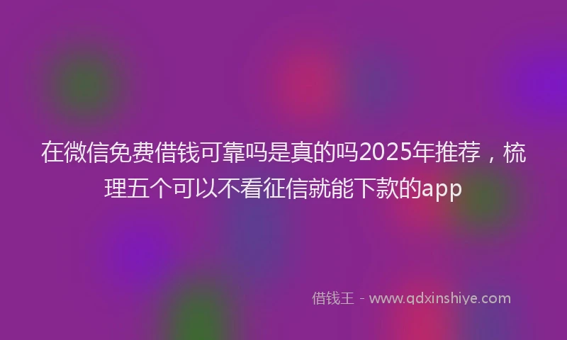 在微信免费借钱可靠吗是真的吗2025年推荐，梳理五个可以不看征信就能下款的app
