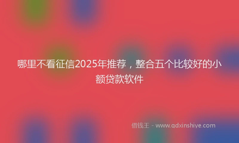 哪里不看征信2025年推荐，整合五个比较好的小额贷款软件