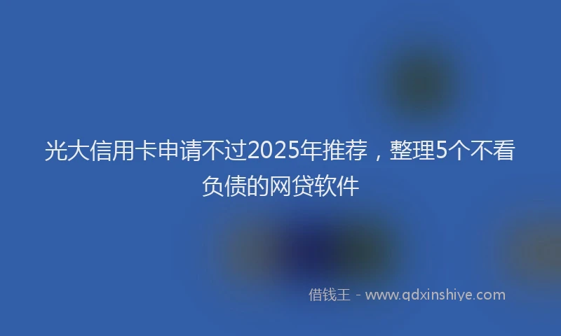 光大信用卡申请不过2025年推荐，整理5个不看负债的网贷软件