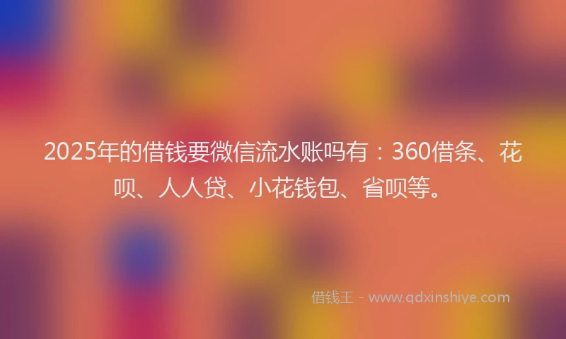 2025年的借钱要微信流水账吗有：360借条、花呗、人人贷、小花钱包、省呗等。