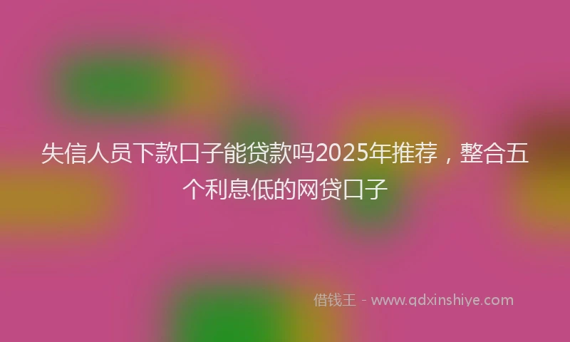 失信人员下款口子能贷款吗2025年推荐，整合五个利息低的网贷口子