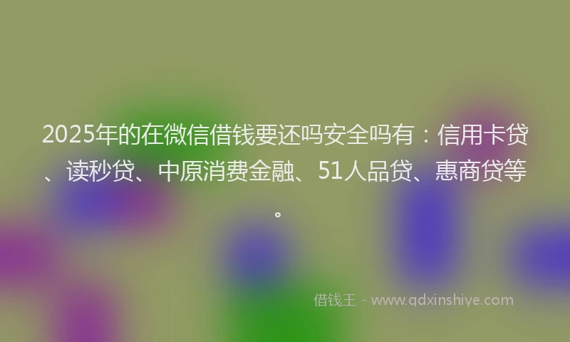 2025年的在微信借钱要还吗安全吗有：信用卡贷、读秒贷、中原消费金融、51人品贷、惠商贷等。