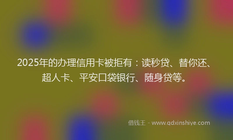 2025年的办理信用卡被拒有：读秒贷、替你还、超人卡、平安口袋银行、随身贷等。