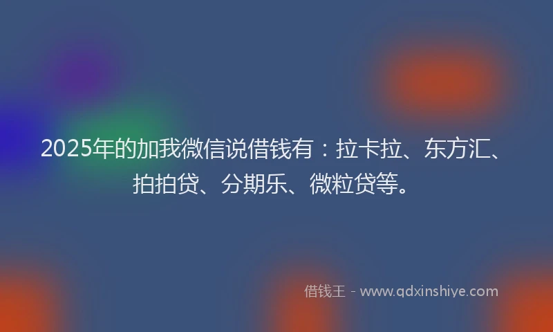 2025年的加我微信说借钱有：拉卡拉、东方汇、拍拍贷、分期乐、微粒贷等。