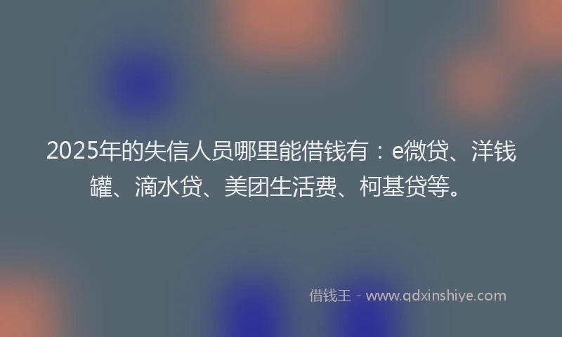 2025年的失信人员哪里能借钱有：e微贷、洋钱罐、滴水贷、美团生活费、柯基贷等。