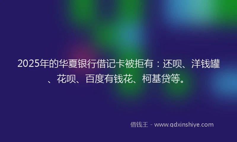 2025年的华夏银行借记卡被拒有：还呗、洋钱罐、花呗、百度有钱花、柯基贷等。