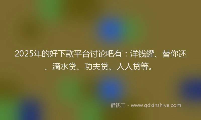 2025年的好下款平台讨论吧有：洋钱罐、替你还、滴水贷、功夫贷、人人贷等。