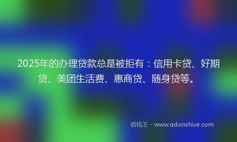 2025年的办理贷款总是被拒有：信用卡贷、好期贷、美团生活费、惠商贷、随身贷等。