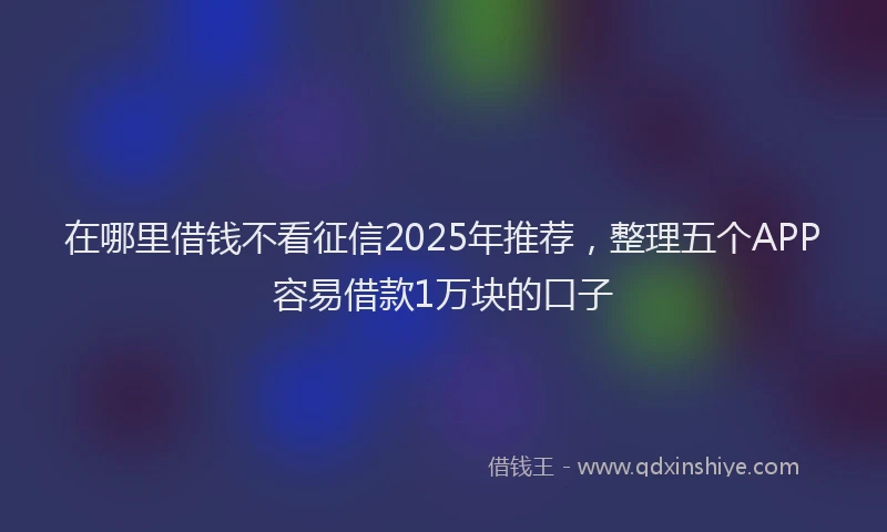 在哪里借钱不看征信2025年推荐，整理五个APP容易借款1万块的口子