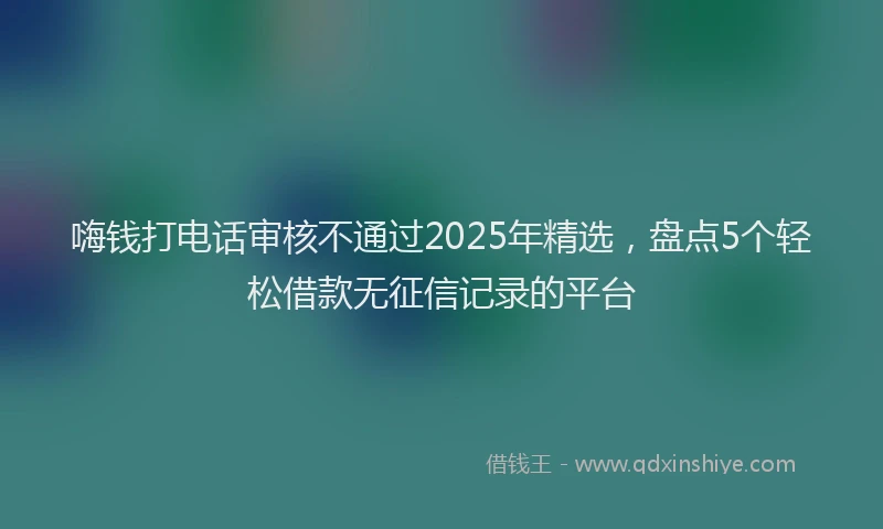 嗨钱打电话审核不通过2025年精选，盘点5个轻松借款无征信记录的平台
