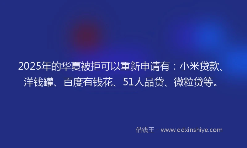 2025年的华夏被拒可以重新申请有：小米贷款、洋钱罐、百度有钱花、51人品贷、微粒贷等。