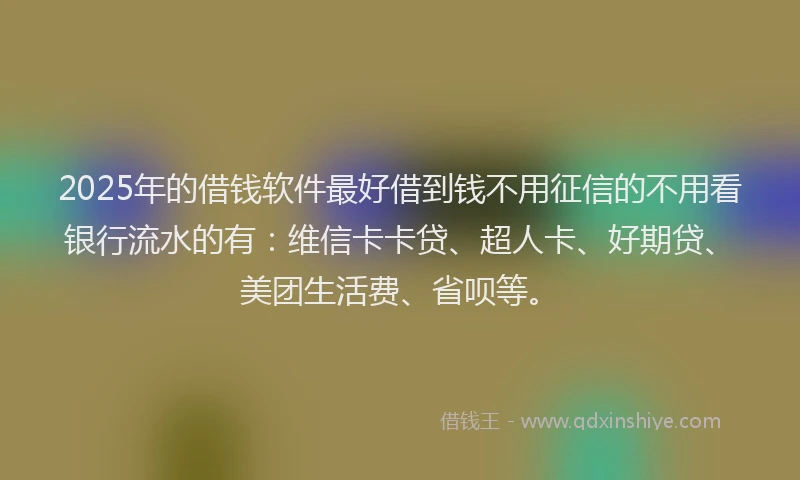 2025年的借钱软件最好借到钱不用征信的不用看银行流水的有：维信卡卡贷、超人卡、好期贷、美团生活费、省呗等。