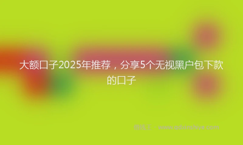 大额口子2025年推荐，分享5个无视黑户包下款的口子
