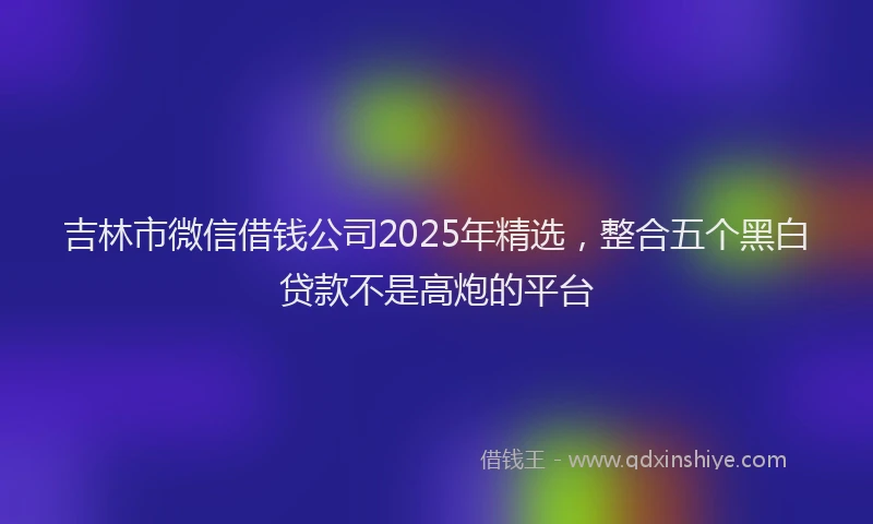 吉林市微信借钱公司2025年精选，整合五个黑白贷款不是高炮的平台
