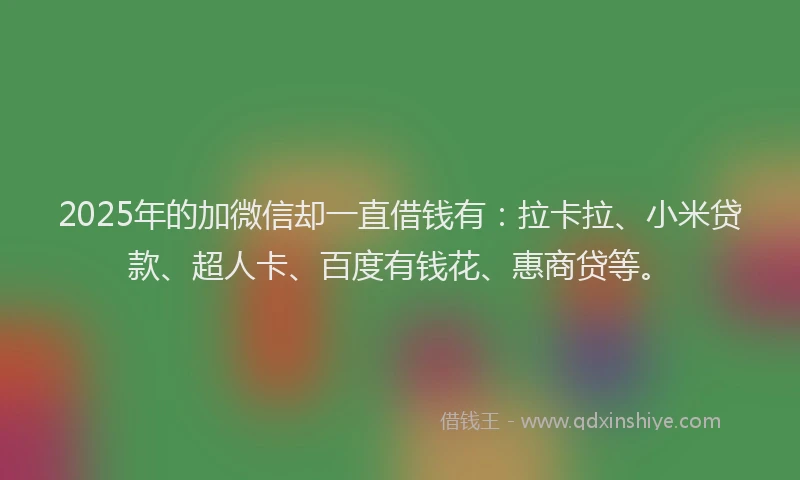2025年的加微信却一直借钱有：拉卡拉、小米贷款、超人卡、百度有钱花、惠商贷等。
