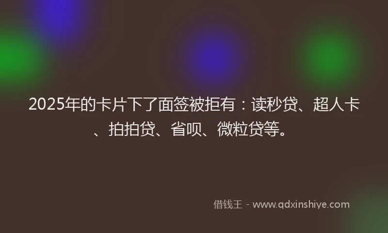 2025年的卡片下了面签被拒有：读秒贷、超人卡、拍拍贷、省呗、微粒贷等。