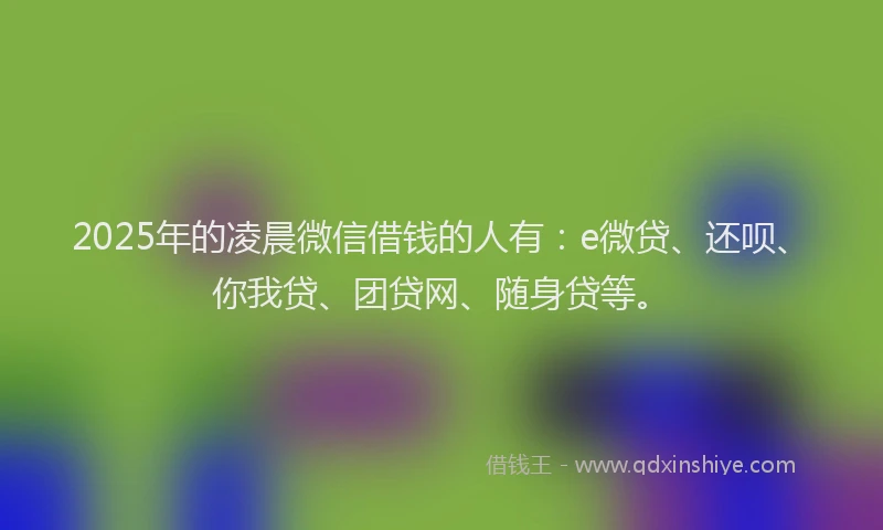 2025年的凌晨微信借钱的人有：e微贷、还呗、你我贷、团贷网、随身贷等。