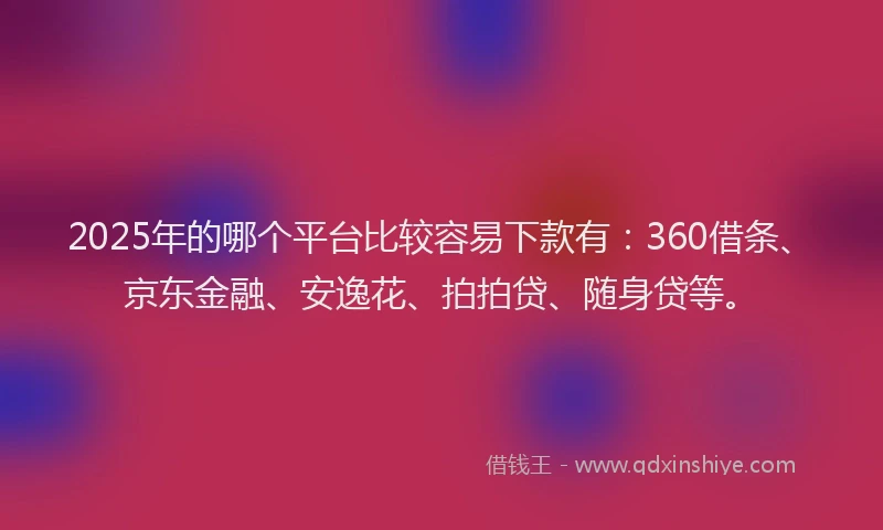 2025年的哪个平台比较容易下款有：360借条、京东金融、安逸花、拍拍贷、随身贷等。