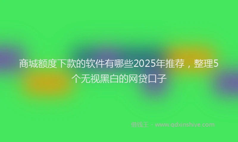 商城额度下款的软件有哪些2025年推荐，整理5个无视黑白的网贷口子