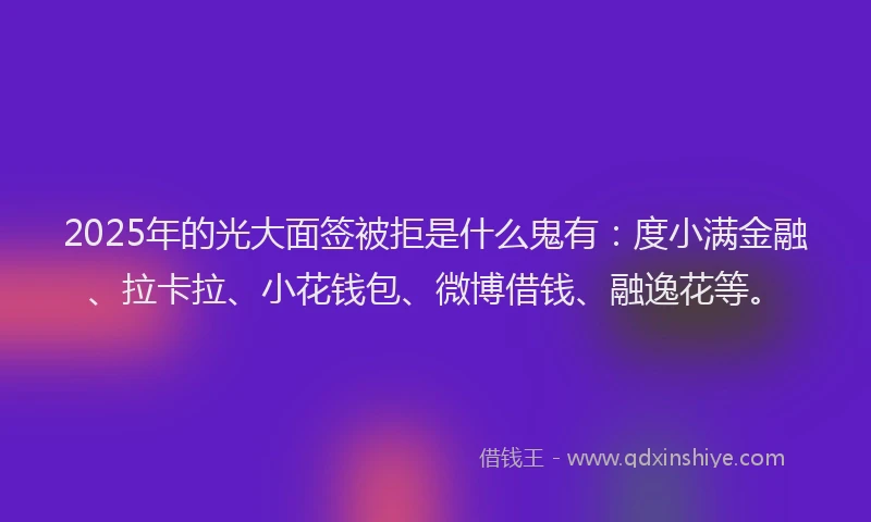2025年的光大面签被拒是什么鬼有：度小满金融、拉卡拉、小花钱包、微博借钱、融逸花等。