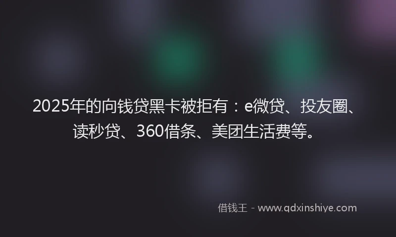 2025年的向钱贷黑卡被拒有：e微贷、投友圈、读秒贷、360借条、美团生活费等。