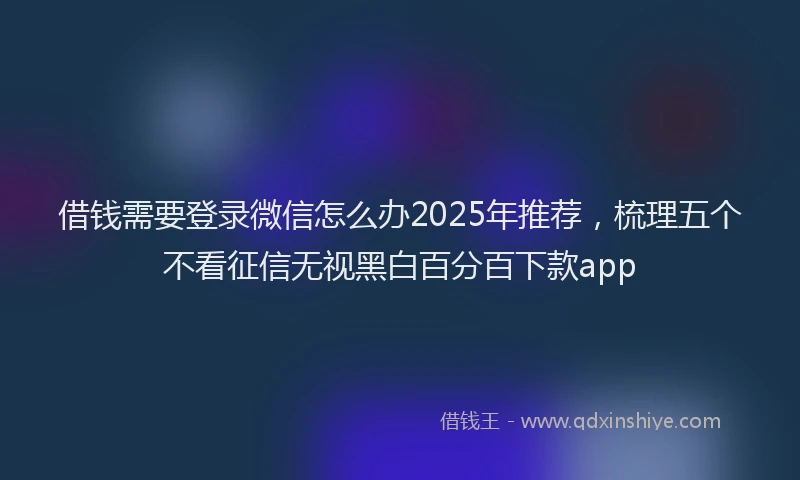 借钱需要登录微信怎么办2025年推荐，梳理五个不看征信无视黑白百分百下款app
