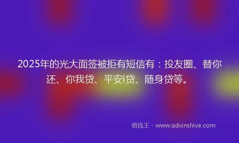 2025年的光大面签被拒有短信有：投友圈、替你还、你我贷、平安i贷、随身贷等。