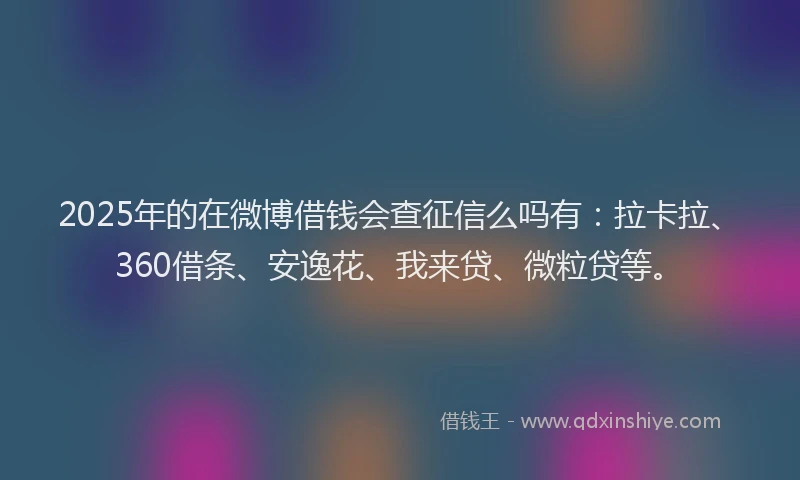 2025年的在微博借钱会查征信么吗有：拉卡拉、360借条、安逸花、我来贷、微粒贷等。