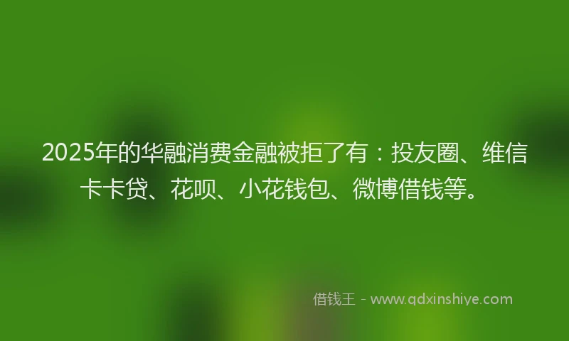 2025年的华融消费金融被拒了有：投友圈、维信卡卡贷、花呗、小花钱包、微博借钱等。