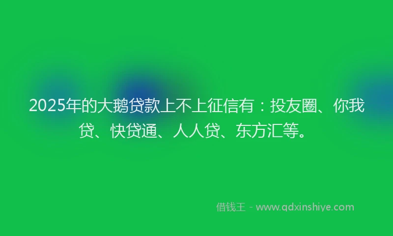 2025年的大鹅贷款上不上征信有：投友圈、你我贷、快贷通、人人贷、东方汇等。