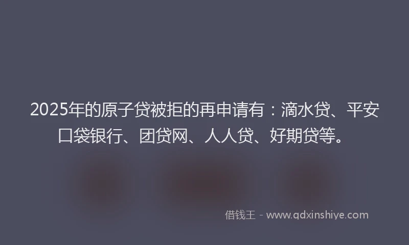 2025年的原子贷被拒的再申请有：滴水贷、平安口袋银行、团贷网、人人贷、好期贷等。