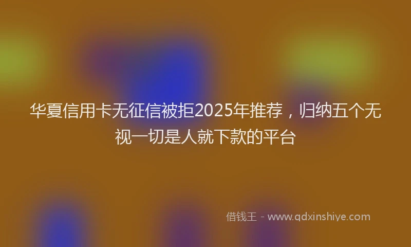 华夏信用卡无征信被拒2025年推荐，归纳五个无视一切是人就下款的平台
